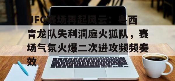 PG电子-UFC赛场再起风云：粤西青龙队失利洞庭火狐队，赛场气氛火爆二次进攻频频奏效的简单介绍